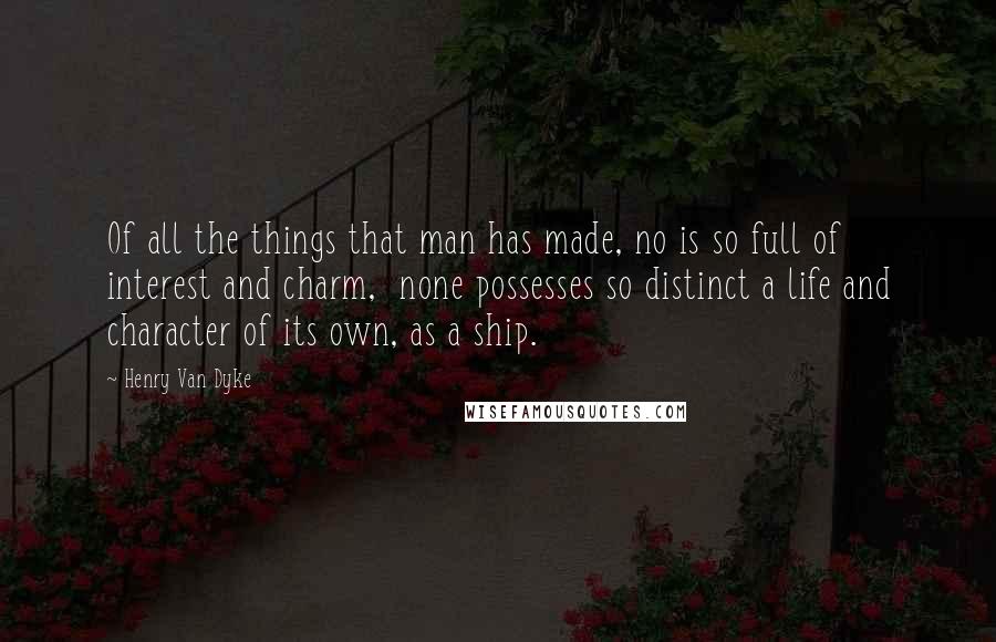 Henry Van Dyke Quotes: Of all the things that man has made, no is so full of interest and charm,  none possesses so distinct a life and character of its own, as a ship.