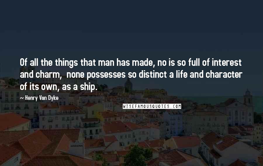 Henry Van Dyke Quotes: Of all the things that man has made, no is so full of interest and charm,  none possesses so distinct a life and character of its own, as a ship.