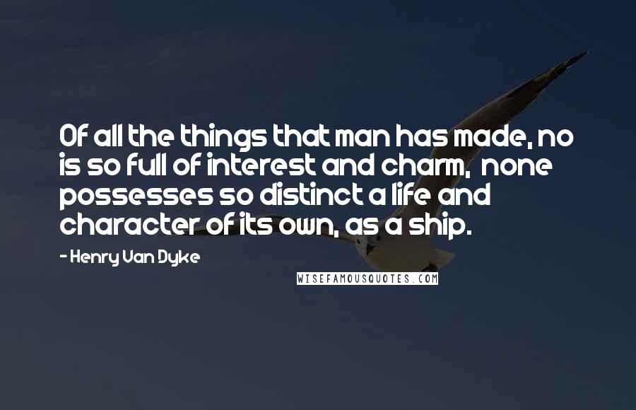 Henry Van Dyke Quotes: Of all the things that man has made, no is so full of interest and charm,  none possesses so distinct a life and character of its own, as a ship.