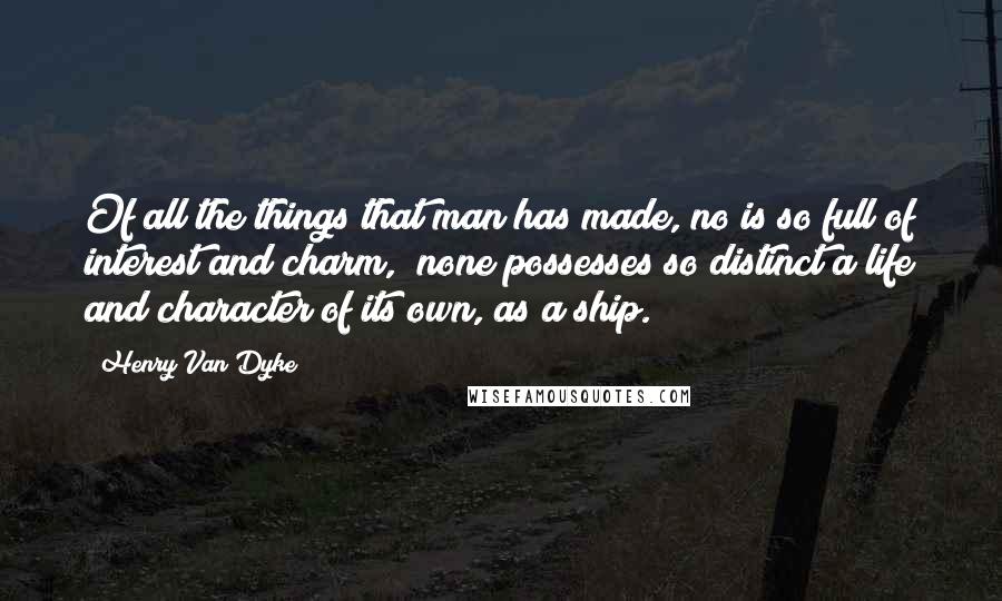 Henry Van Dyke Quotes: Of all the things that man has made, no is so full of interest and charm, none possesses so distinct a life and character of its own, as a ship.