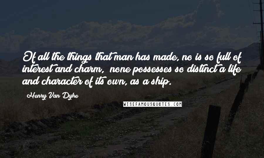 Henry Van Dyke Quotes: Of all the things that man has made, no is so full of interest and charm,  none possesses so distinct a life and character of its own, as a ship.