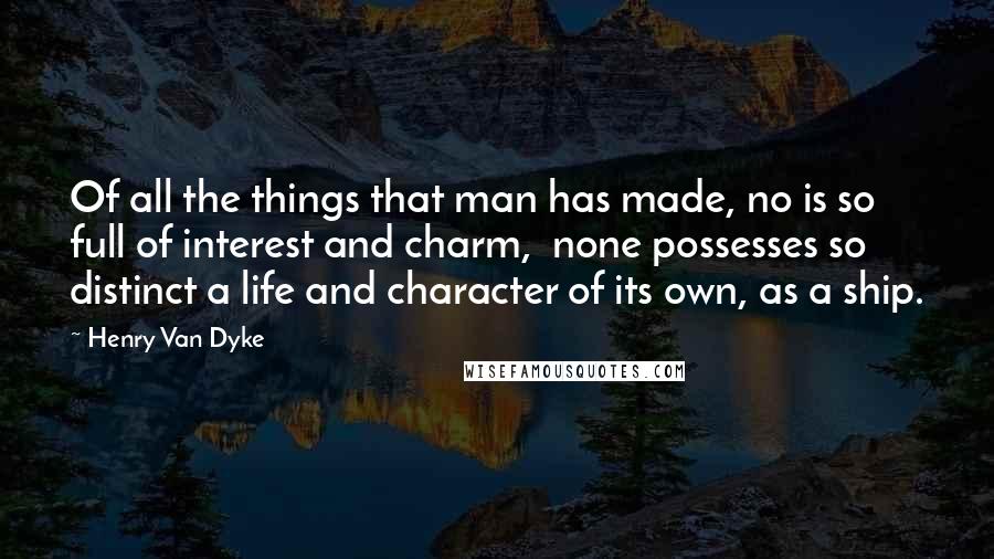 Henry Van Dyke Quotes: Of all the things that man has made, no is so full of interest and charm,  none possesses so distinct a life and character of its own, as a ship.