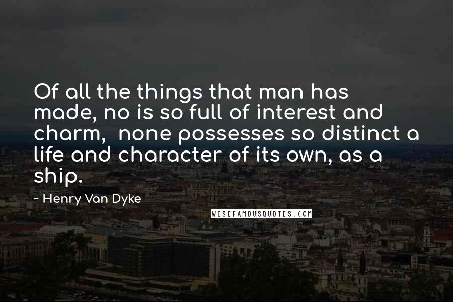 Henry Van Dyke Quotes: Of all the things that man has made, no is so full of interest and charm,  none possesses so distinct a life and character of its own, as a ship.
