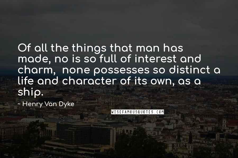 Henry Van Dyke Quotes: Of all the things that man has made, no is so full of interest and charm, none possesses so distinct a life and character of its own, as a ship.