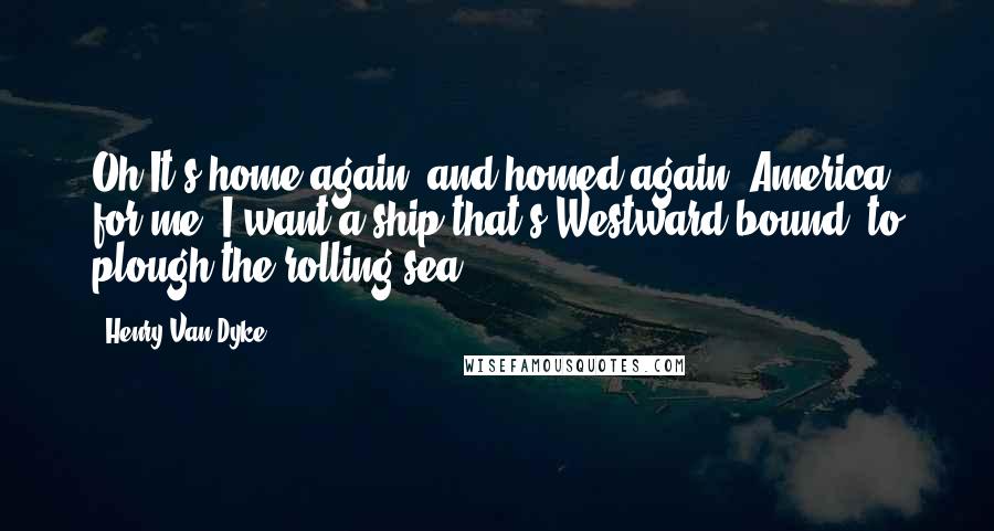 Henry Van Dyke Quotes: Oh It's home again, and homed again, America for me. I want a ship that's Westward bound, to plough the rolling sea.