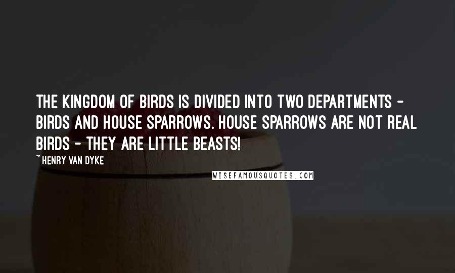Henry Van Dyke Quotes: The kingdom of birds is divided into two departments - birds and House Sparrows. House Sparrows are not real birds - they are little beasts!