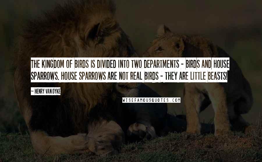 Henry Van Dyke Quotes: The kingdom of birds is divided into two departments - birds and House Sparrows. House Sparrows are not real birds - they are little beasts!