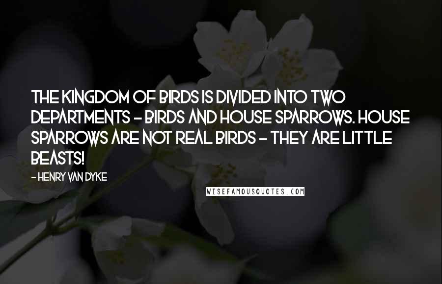 Henry Van Dyke Quotes: The kingdom of birds is divided into two departments - birds and House Sparrows. House Sparrows are not real birds - they are little beasts!