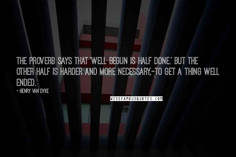 Henry Van Dyke Quotes: The proverb says that 'well begun is half done.' But the other half is harder and more necessary,-to get a thing well ended.