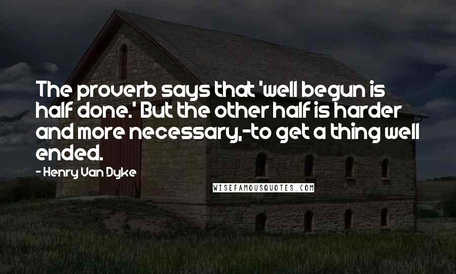 Henry Van Dyke Quotes: The proverb says that 'well begun is half done.' But the other half is harder and more necessary,-to get a thing well ended.