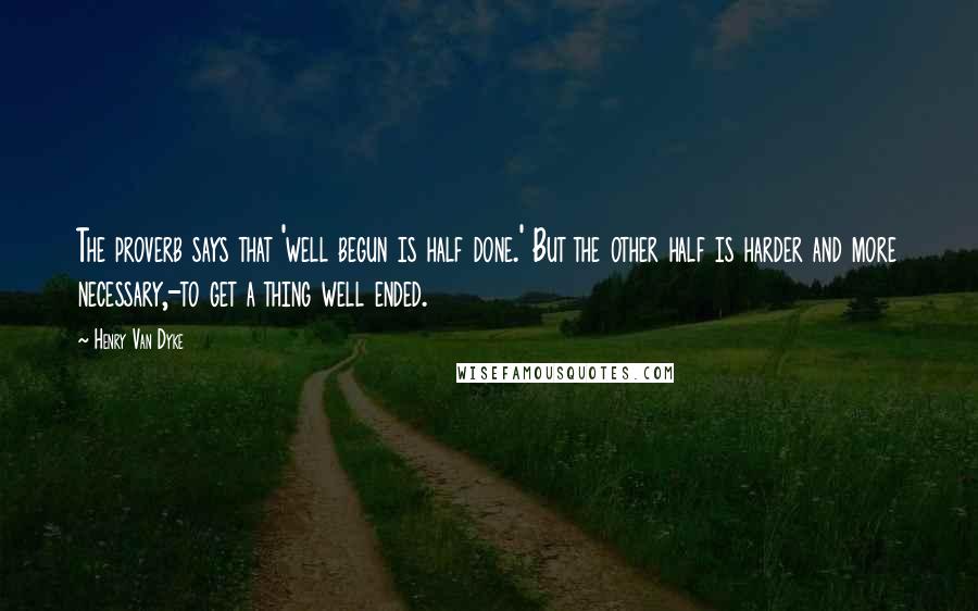 Henry Van Dyke Quotes: The proverb says that 'well begun is half done.' But the other half is harder and more necessary,-to get a thing well ended.