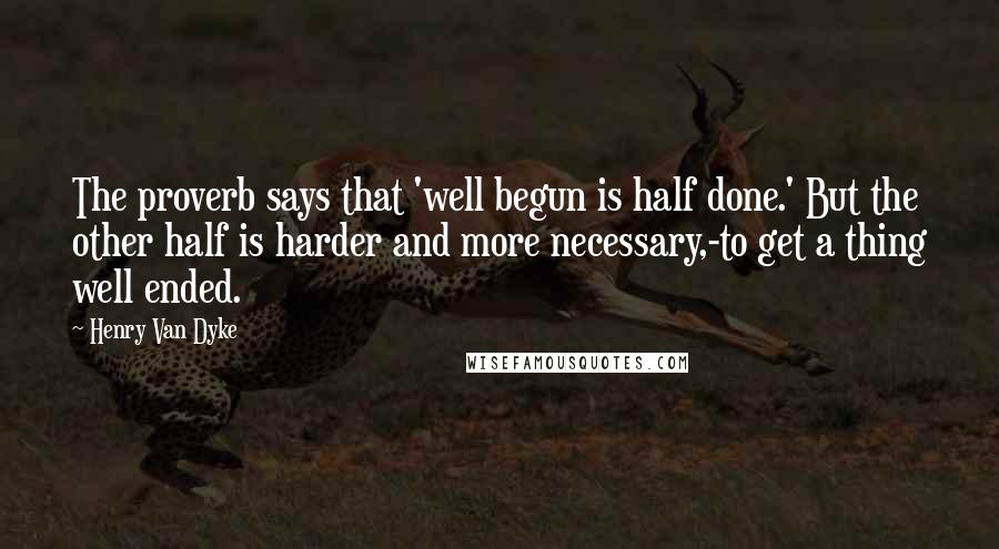 Henry Van Dyke Quotes: The proverb says that 'well begun is half done.' But the other half is harder and more necessary,-to get a thing well ended.