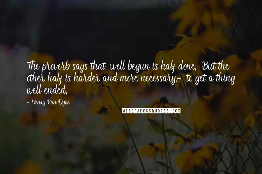 Henry Van Dyke Quotes: The proverb says that 'well begun is half done.' But the other half is harder and more necessary,-to get a thing well ended.