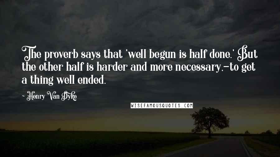 Henry Van Dyke Quotes: The proverb says that 'well begun is half done.' But the other half is harder and more necessary,-to get a thing well ended.