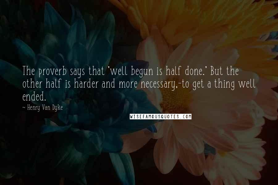 Henry Van Dyke Quotes: The proverb says that 'well begun is half done.' But the other half is harder and more necessary,-to get a thing well ended.