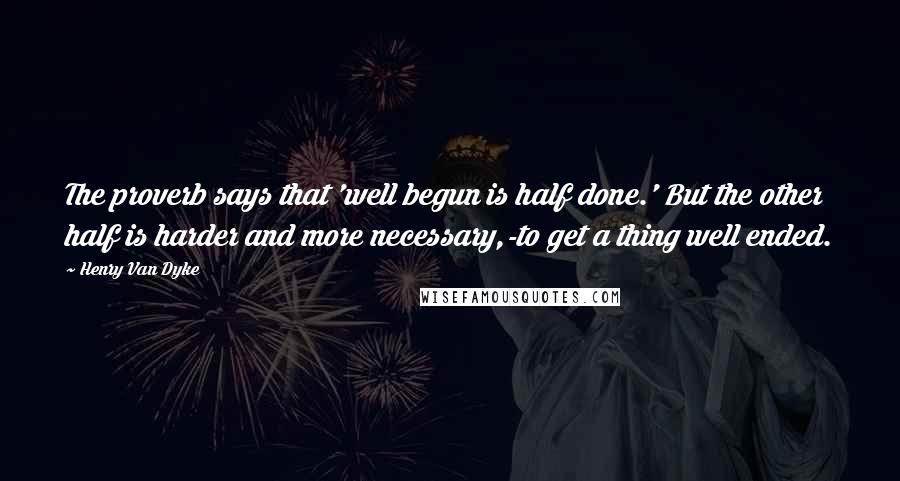 Henry Van Dyke Quotes: The proverb says that 'well begun is half done.' But the other half is harder and more necessary,-to get a thing well ended.