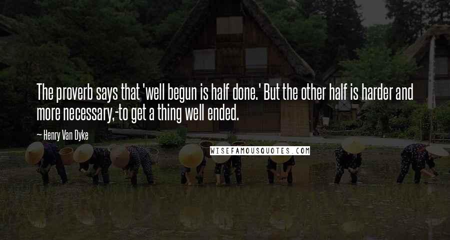 Henry Van Dyke Quotes: The proverb says that 'well begun is half done.' But the other half is harder and more necessary,-to get a thing well ended.
