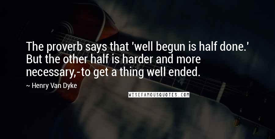 Henry Van Dyke Quotes: The proverb says that 'well begun is half done.' But the other half is harder and more necessary,-to get a thing well ended.