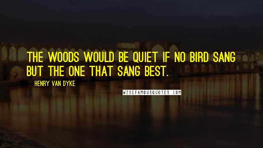 Henry Van Dyke Quotes: The woods would be quiet if no bird sang but the one that sang best.