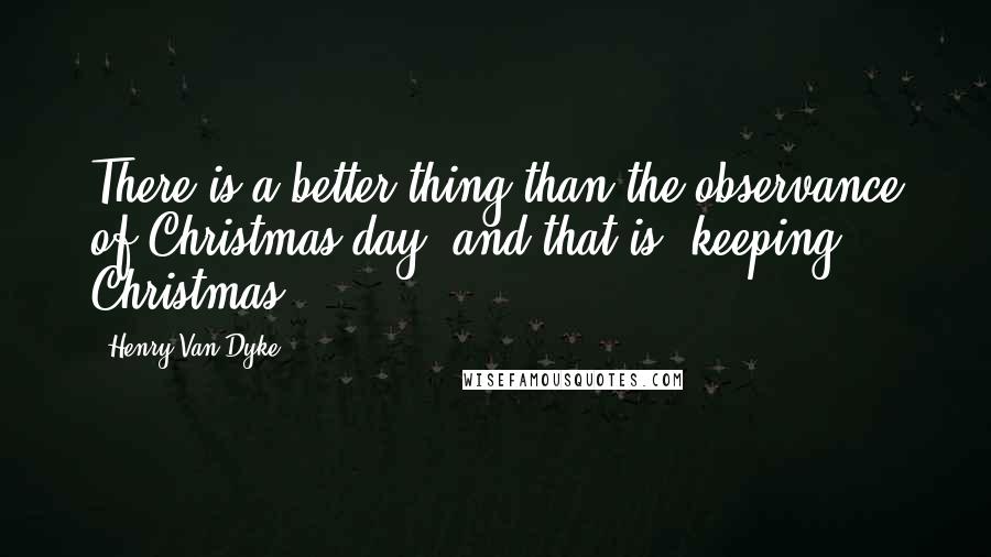 Henry Van Dyke Quotes: There is a better thing than the observance of Christmas day, and that is, keeping Christmas.