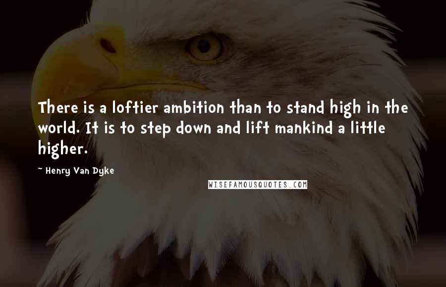 Henry Van Dyke Quotes: There is a loftier ambition than to stand high in the world. It is to step down and lift mankind a little higher.