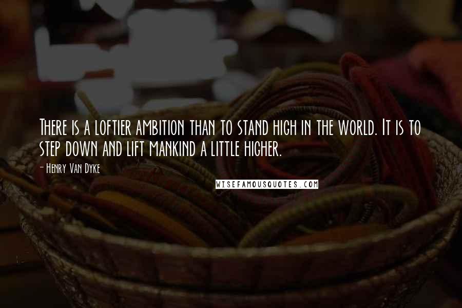 Henry Van Dyke Quotes: There is a loftier ambition than to stand high in the world. It is to step down and lift mankind a little higher.