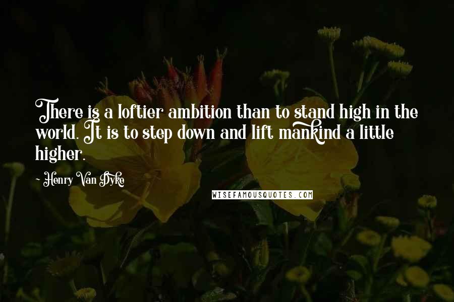 Henry Van Dyke Quotes: There is a loftier ambition than to stand high in the world. It is to step down and lift mankind a little higher.