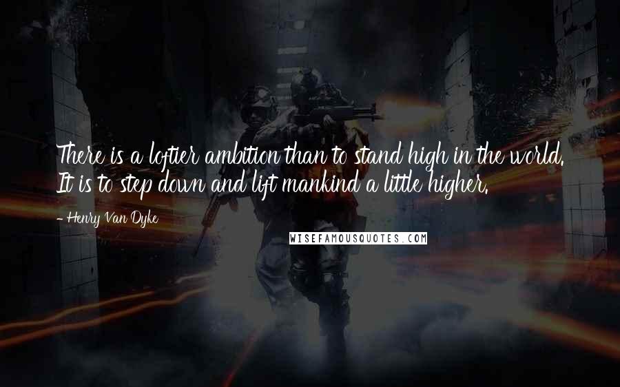 Henry Van Dyke Quotes: There is a loftier ambition than to stand high in the world. It is to step down and lift mankind a little higher.