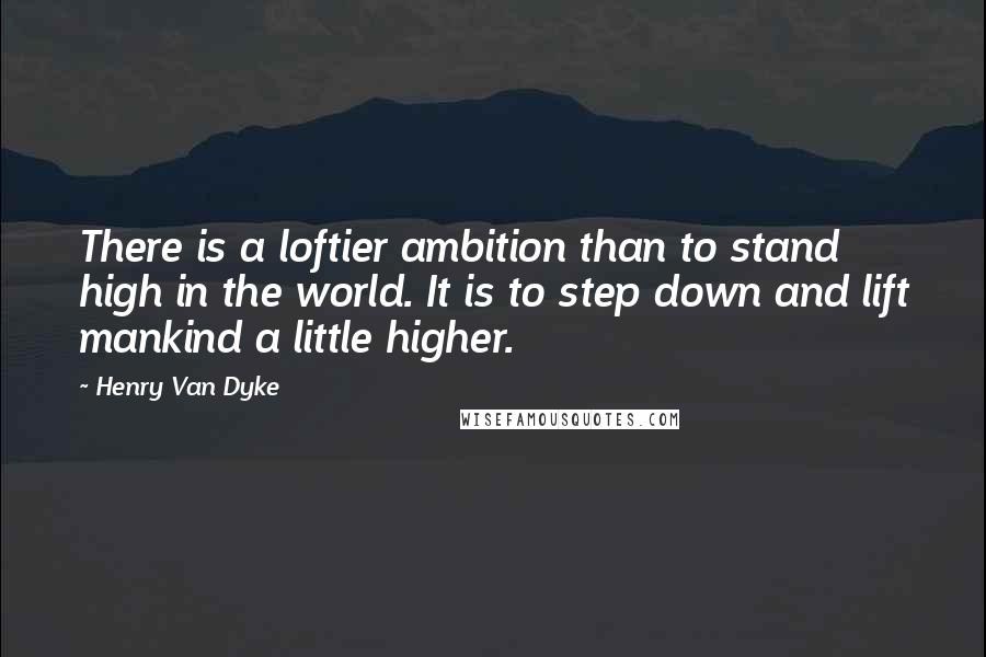Henry Van Dyke Quotes: There is a loftier ambition than to stand high in the world. It is to step down and lift mankind a little higher.
