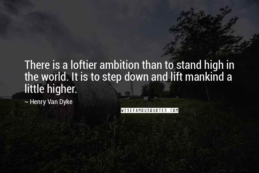 Henry Van Dyke Quotes: There is a loftier ambition than to stand high in the world. It is to step down and lift mankind a little higher.