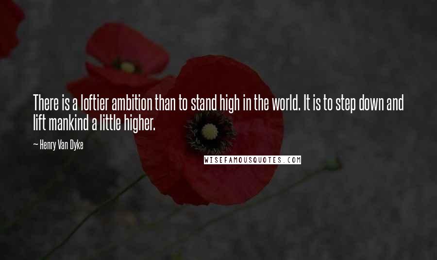 Henry Van Dyke Quotes: There is a loftier ambition than to stand high in the world. It is to step down and lift mankind a little higher.