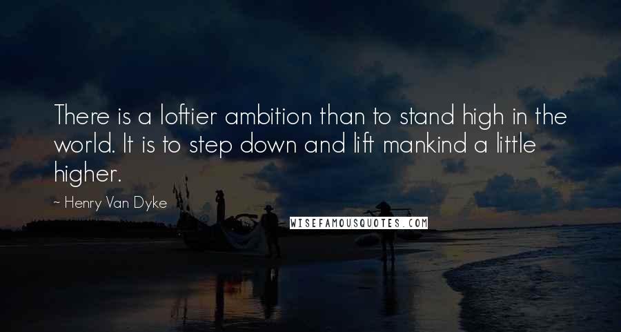 Henry Van Dyke Quotes: There is a loftier ambition than to stand high in the world. It is to step down and lift mankind a little higher.