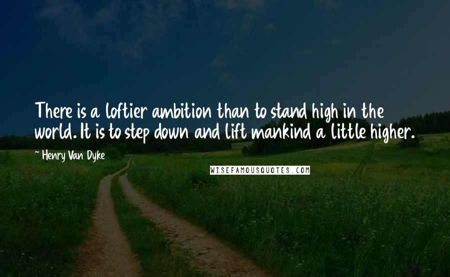 Henry Van Dyke Quotes: There is a loftier ambition than to stand high in the world. It is to step down and lift mankind a little higher.