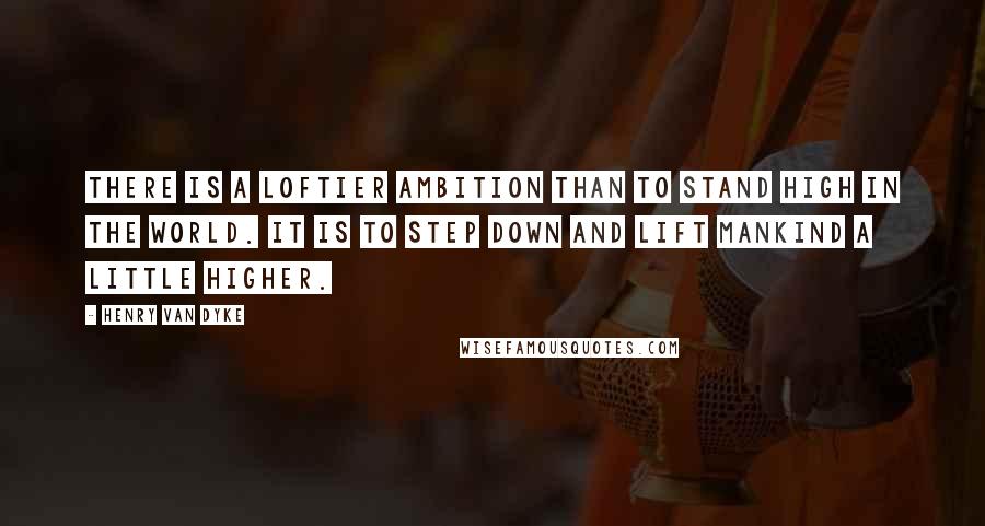 Henry Van Dyke Quotes: There is a loftier ambition than to stand high in the world. It is to step down and lift mankind a little higher.