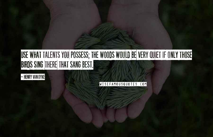 Henry Van Dyke Quotes: Use what talents you possess; the woods would be very quiet if only those birds sing there that sang best.