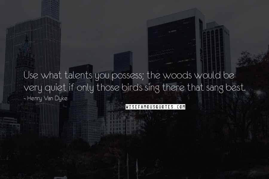 Henry Van Dyke Quotes: Use what talents you possess; the woods would be very quiet if only those birds sing there that sang best.