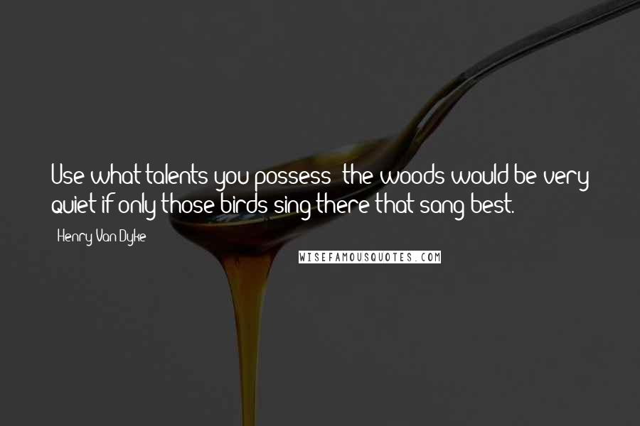 Henry Van Dyke Quotes: Use what talents you possess; the woods would be very quiet if only those birds sing there that sang best.