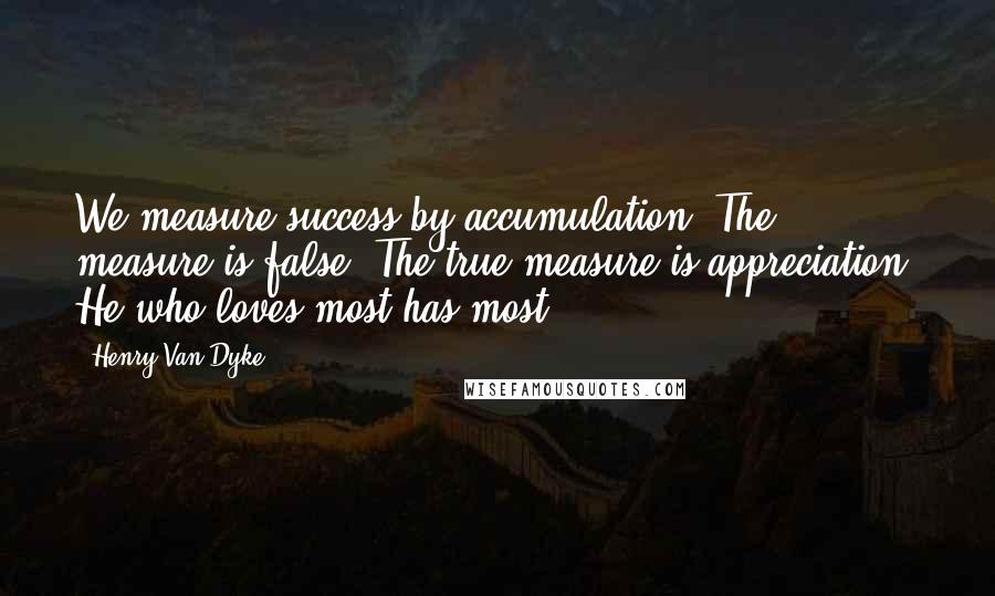 Henry Van Dyke Quotes: We measure success by accumulation. The measure is false. The true measure is appreciation. He who loves most has most.