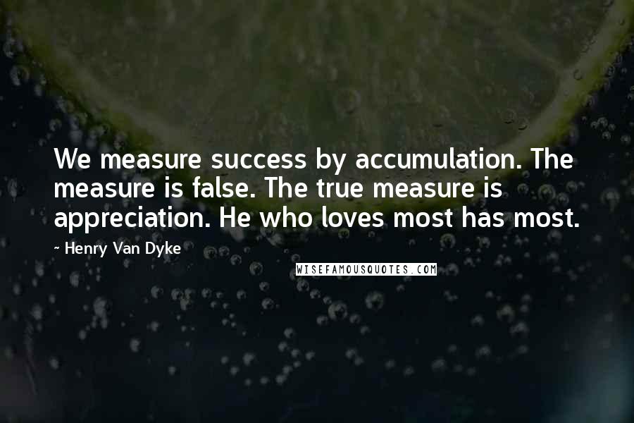 Henry Van Dyke Quotes: We measure success by accumulation. The measure is false. The true measure is appreciation. He who loves most has most.