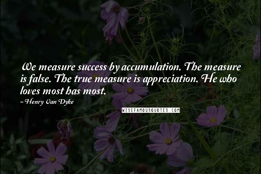 Henry Van Dyke Quotes: We measure success by accumulation. The measure is false. The true measure is appreciation. He who loves most has most.