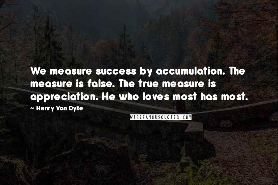Henry Van Dyke Quotes: We measure success by accumulation. The measure is false. The true measure is appreciation. He who loves most has most.