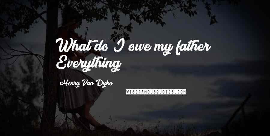 Henry Van Dyke Quotes: What do I owe my father? Everything!