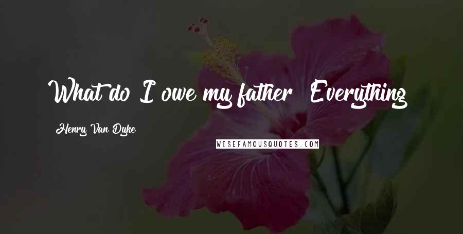 Henry Van Dyke Quotes: What do I owe my father? Everything!