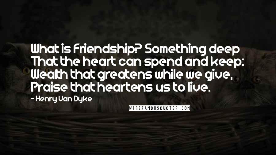 Henry Van Dyke Quotes: What is Friendship? Something deep That the heart can spend and keep: Wealth that greatens while we give, Praise that heartens us to live.