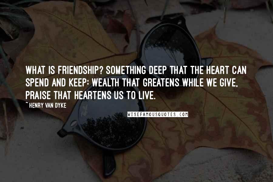 Henry Van Dyke Quotes: What is Friendship? Something deep That the heart can spend and keep: Wealth that greatens while we give, Praise that heartens us to live.