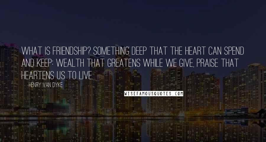 Henry Van Dyke Quotes: What is Friendship? Something deep That the heart can spend and keep: Wealth that greatens while we give, Praise that heartens us to live.