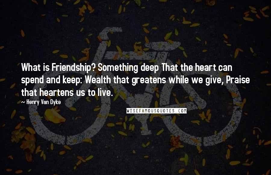 Henry Van Dyke Quotes: What is Friendship? Something deep That the heart can spend and keep: Wealth that greatens while we give, Praise that heartens us to live.