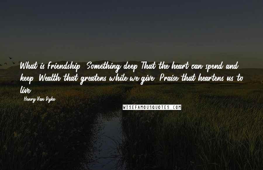 Henry Van Dyke Quotes: What is Friendship? Something deep That the heart can spend and keep: Wealth that greatens while we give, Praise that heartens us to live.