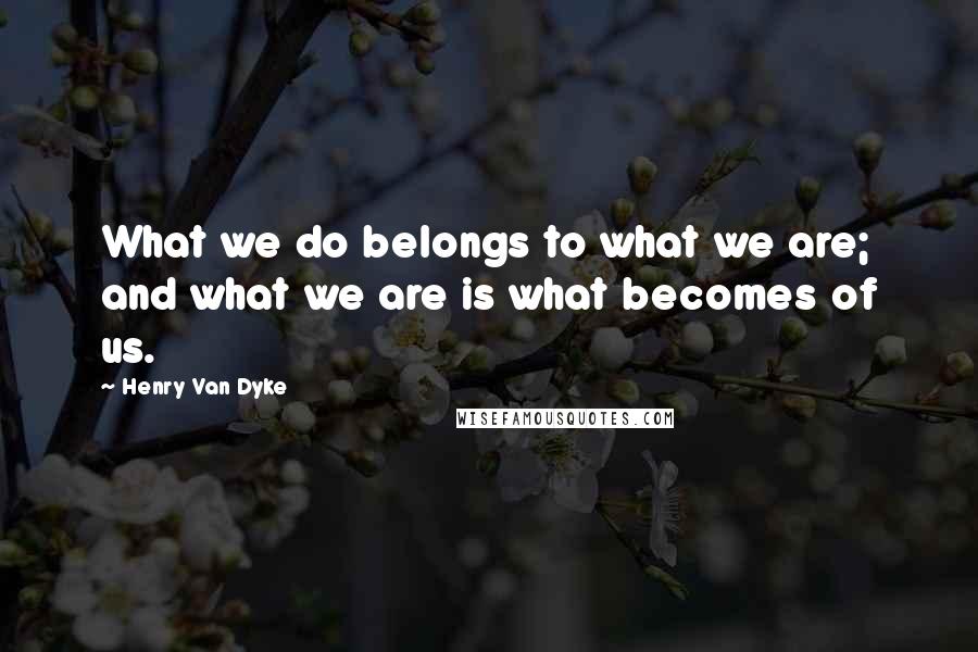 Henry Van Dyke Quotes: What we do belongs to what we are; and what we are is what becomes of us.