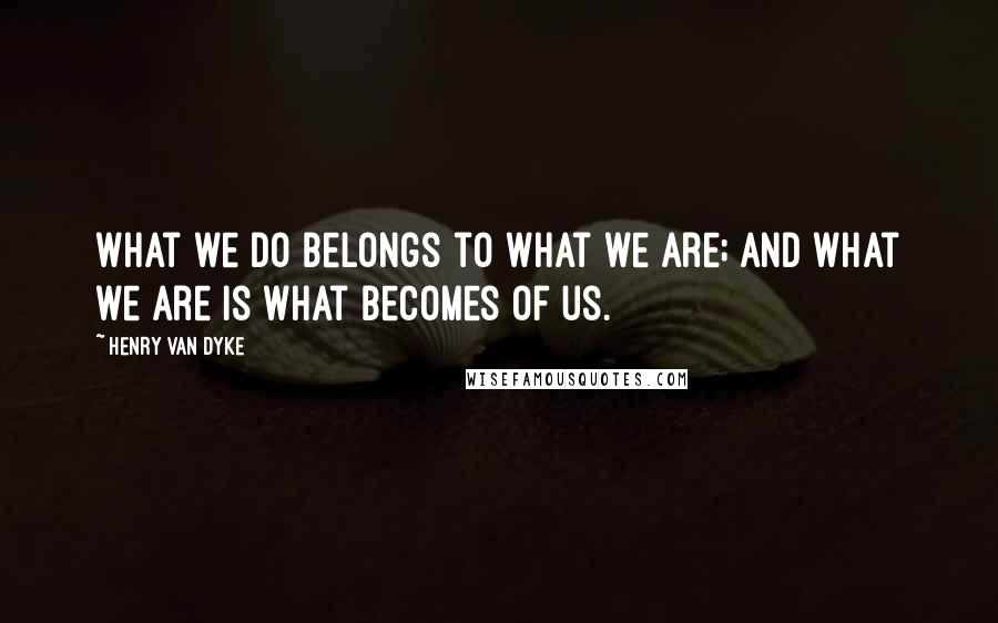 Henry Van Dyke Quotes: What we do belongs to what we are; and what we are is what becomes of us.